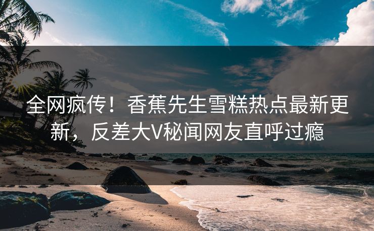 全网疯传！香蕉先生雪糕热点最新更新，反差大V秘闻网友直呼过瘾