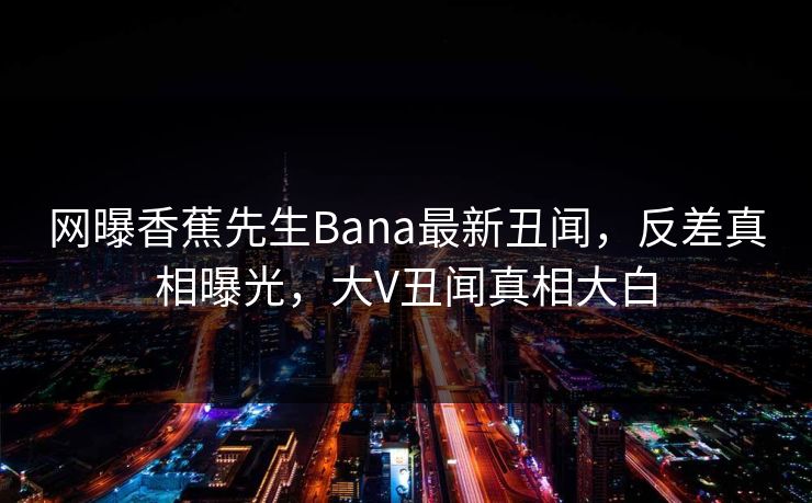 网曝香蕉先生Bana最新丑闻，反差真相曝光，大V丑闻真相大白