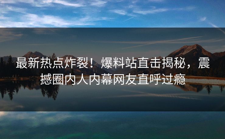 最新热点炸裂！爆料站直击揭秘，震撼圈内人内幕网友直呼过瘾  第1张