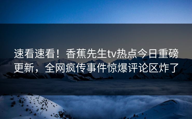 速看速看！香蕉先生tv热点今日重磅更新，全网疯传事件惊爆评论区炸了