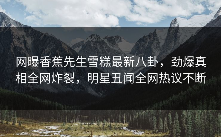 网曝香蕉先生雪糕最新八卦，劲爆真相全网炸裂，明星丑闻全网热议不断