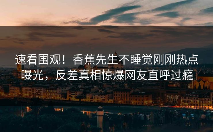速看围观！香蕉先生不睡觉刚刚热点曝光，反差真相惊爆网友直呼过瘾