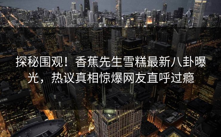 探秘围观！香蕉先生雪糕最新八卦曝光，热议真相惊爆网友直呼过瘾