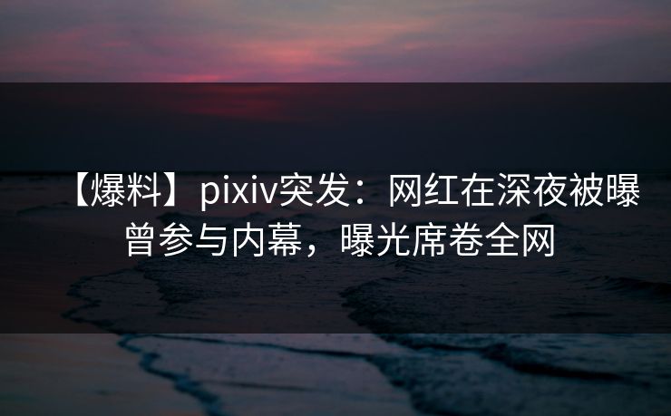 【爆料】pixiv突发：网红在深夜被曝曾参与内幕，曝光席卷全网
