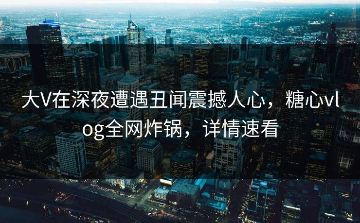 大V在深夜遭遇丑闻震撼人心，糖心vlog全网炸锅，详情速看