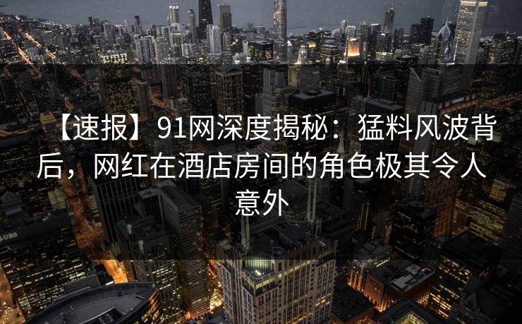【速报】91网深度揭秘：猛料风波背后，网红在酒店房间的角色极其令人意外