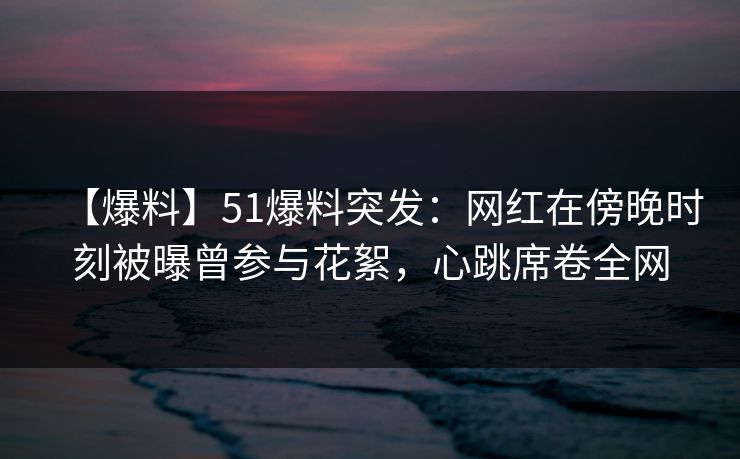 【爆料】51爆料突发：网红在傍晚时刻被曝曾参与花絮，心跳席卷全网  第1张