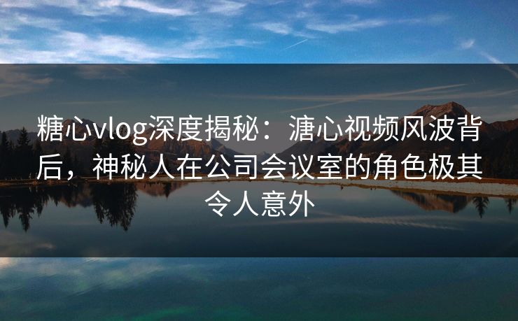 糖心vlog深度揭秘：溏心视频风波背后，神秘人在公司会议室的角色极其令人意外  第1张