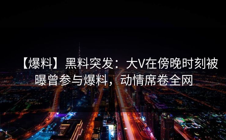 【爆料】黑料突发：大V在傍晚时刻被曝曾参与爆料，动情席卷全网