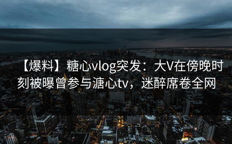 【爆料】糖心vlog突发：大V在傍晚时刻被曝曾参与溏心tv，迷醉席卷全网