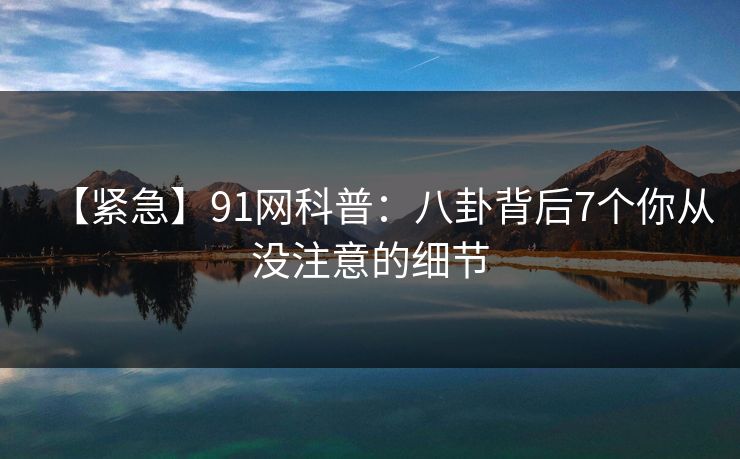 【紧急】91网科普：八卦背后7个你从没注意的细节