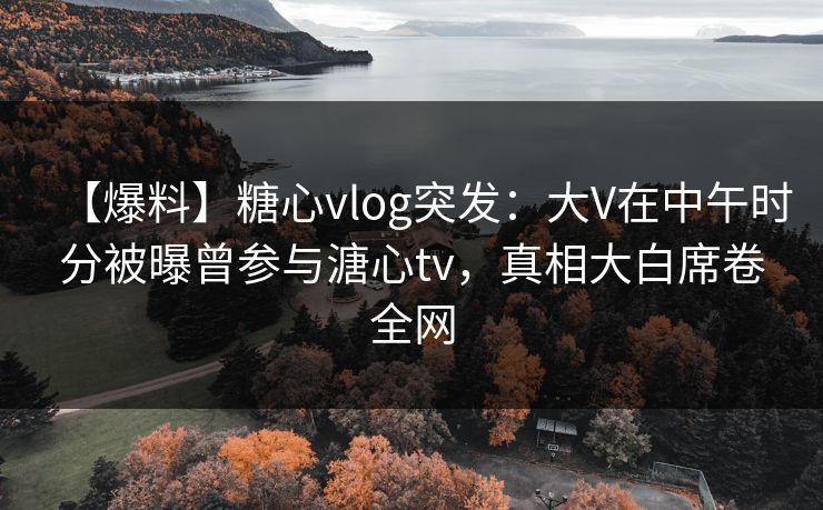 【爆料】糖心vlog突发：大V在中午时分被曝曾参与溏心tv，真相大白席卷全网