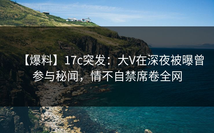 【爆料】17c突发：大V在深夜被曝曾参与秘闻，情不自禁席卷全网