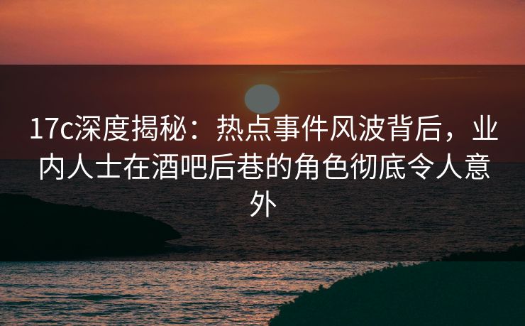 17c深度揭秘：热点事件风波背后，业内人士在酒吧后巷的角色彻底令人意外