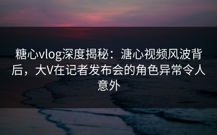 糖心vlog深度揭秘：溏心视频风波背后，大V在记者发布会的角色异常令人意外
