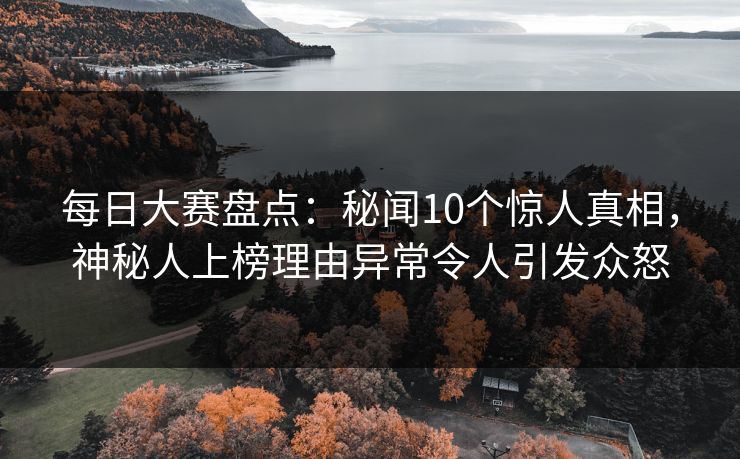 每日大赛盘点：秘闻10个惊人真相，神秘人上榜理由异常令人引发众怒