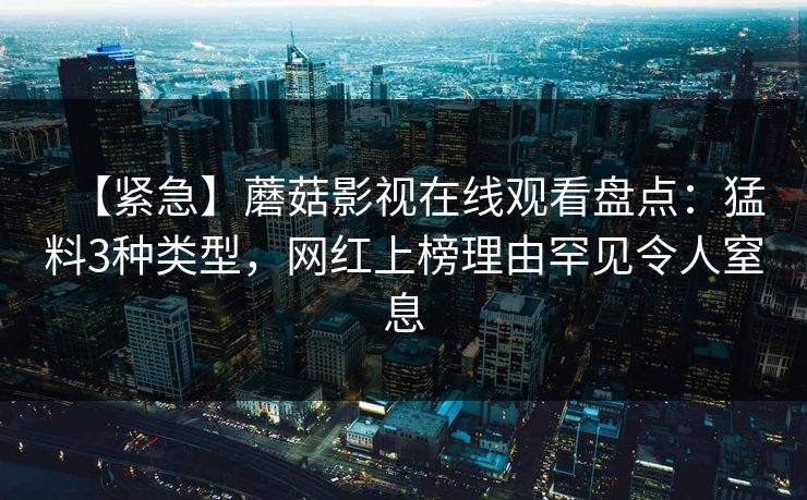 【紧急】蘑菇影视在线观看盘点：猛料3种类型，网红上榜理由罕见令人窒息
