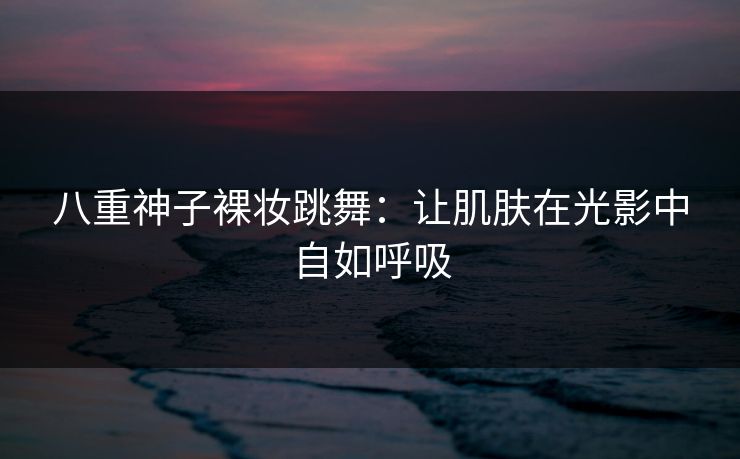 八重神子裸妆跳舞：让肌肤在光影中自如呼吸