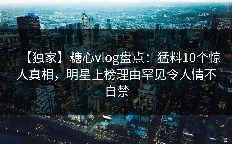 【独家】糖心vlog盘点：猛料10个惊人真相，明星上榜理由罕见令人情不自禁