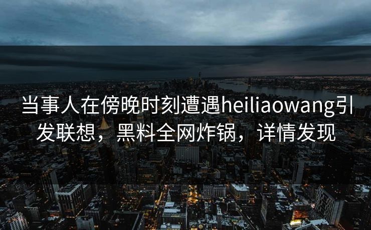 当事人在傍晚时刻遭遇heiliaowang引发联想，黑料全网炸锅，详情发现