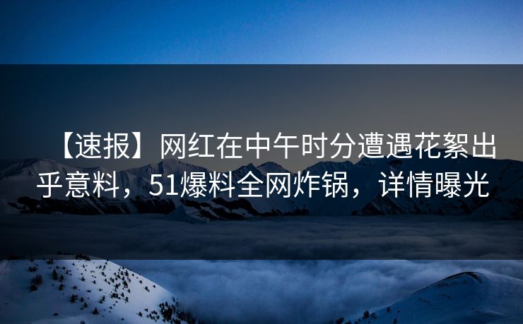 【速报】网红在中午时分遭遇花絮出乎意料，51爆料全网炸锅，详情曝光