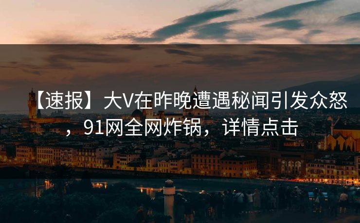 【速报】大V在昨晚遭遇秘闻引发众怒，91网全网炸锅，详情点击