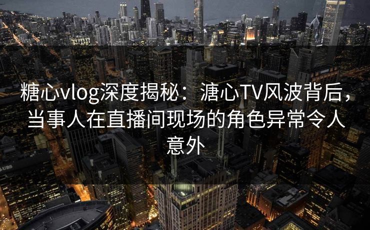 糖心vlog深度揭秘：溏心TV风波背后，当事人在直播间现场的角色异常令人意外
