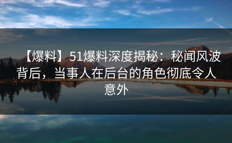 【爆料】51爆料深度揭秘：秘闻风波背后，当事人在后台的角色彻底令人意外