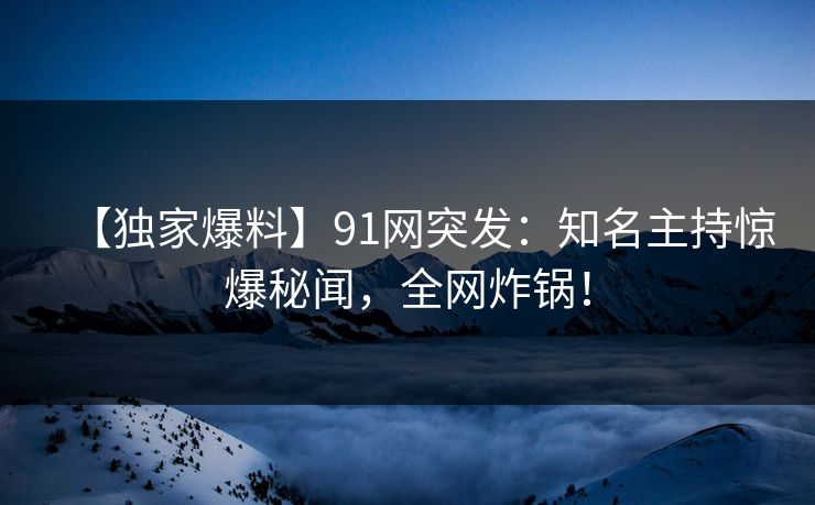 【独家爆料】91网突发：知名主持惊爆秘闻，全网炸锅！