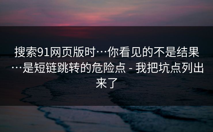 搜索91网页版时…你看见的不是结果…是短链跳转的危险点 - 我把坑点列出来了  第1张