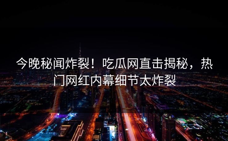 今晚秘闻炸裂！吃瓜网直击揭秘，热门网红内幕细节太炸裂  第1张