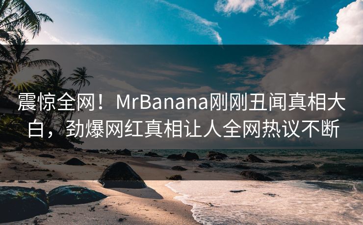 震惊全网！MrBanana刚刚丑闻真相大白，劲爆网红真相让人全网热议不断  第1张