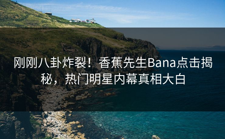 刚刚八卦炸裂！香蕉先生Bana点击揭秘，热门明星内幕真相大白