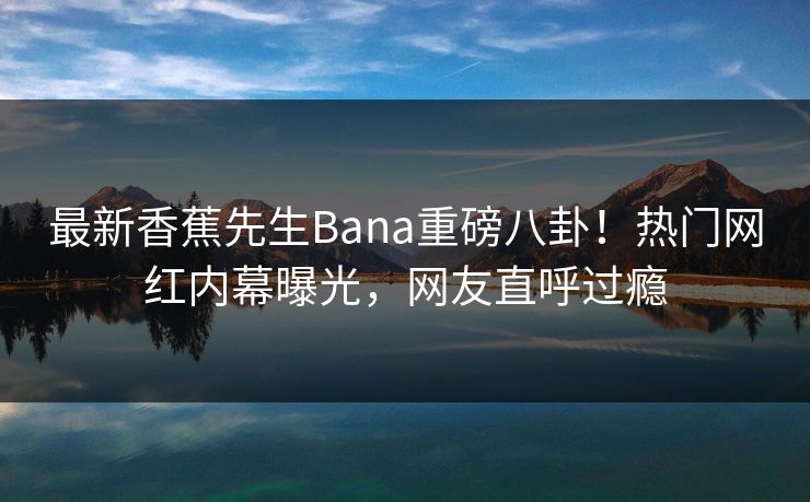 最新香蕉先生Bana重磅八卦！热门网红内幕曝光，网友直呼过瘾