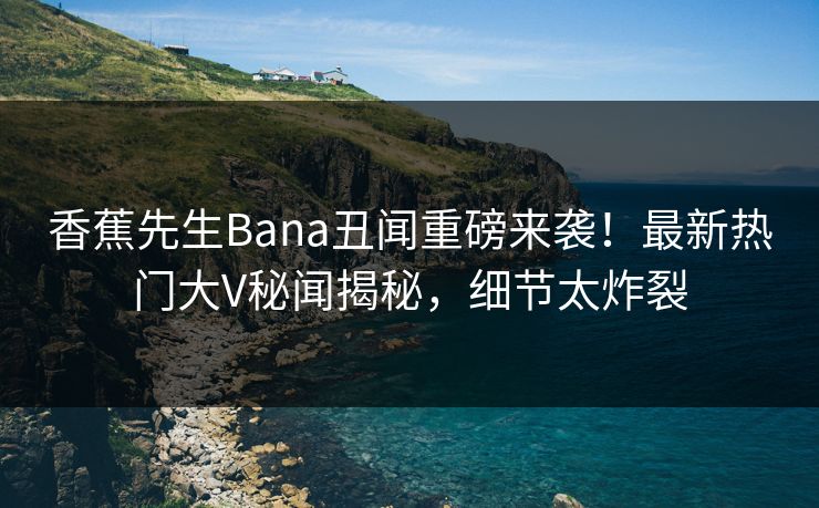 香蕉先生Bana丑闻重磅来袭！最新热门大V秘闻揭秘，细节太炸裂