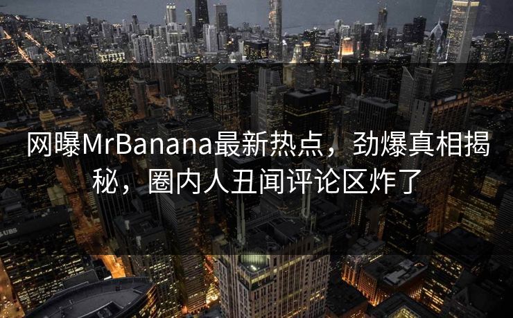 网曝MrBanana最新热点，劲爆真相揭秘，圈内人丑闻评论区炸了  第1张