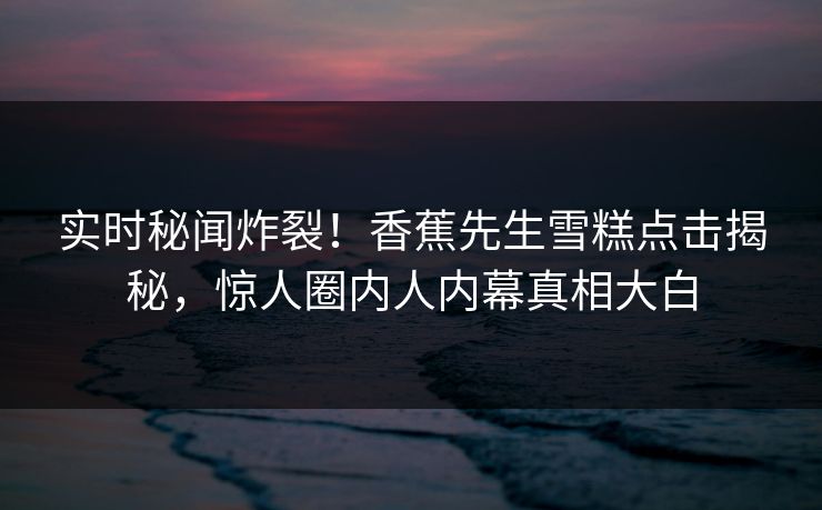 实时秘闻炸裂！香蕉先生雪糕点击揭秘，惊人圈内人内幕真相大白  第1张