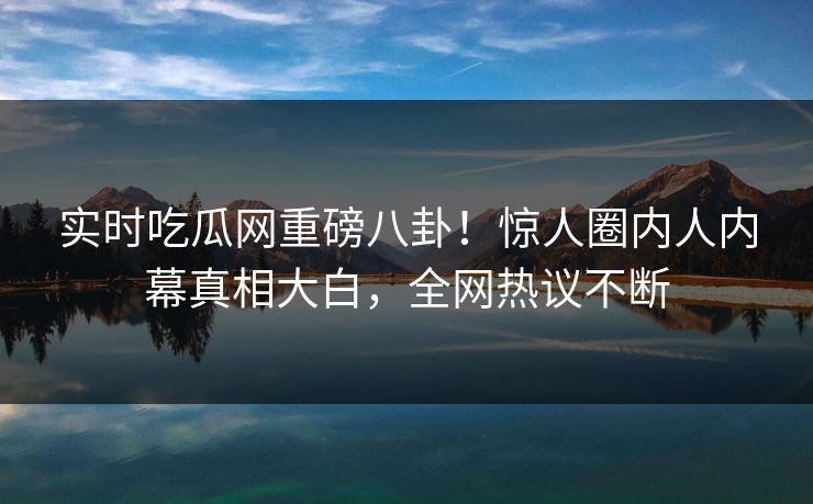 实时吃瓜网重磅八卦！惊人圈内人内幕真相大白，全网热议不断  第1张