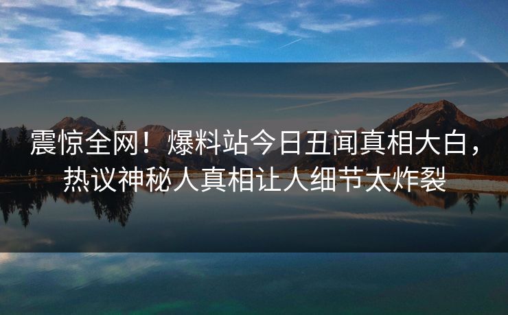 震惊全网！爆料站今日丑闻真相大白，热议神秘人真相让人细节太炸裂  第1张