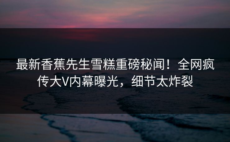 最新香蕉先生雪糕重磅秘闻！全网疯传大V内幕曝光，细节太炸裂  第1张