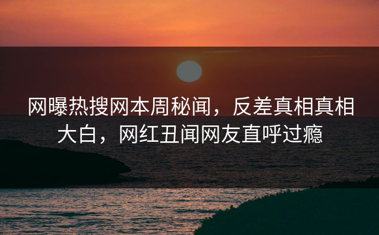 网曝热搜网本周秘闻，反差真相真相大白，网红丑闻网友直呼过瘾  第1张