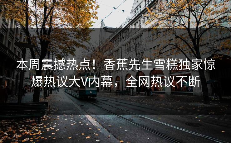 本周震撼热点！香蕉先生雪糕独家惊爆热议大V内幕，全网热议不断