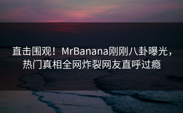 直击围观！MrBanana刚刚八卦曝光，热门真相全网炸裂网友直呼过瘾  第1张