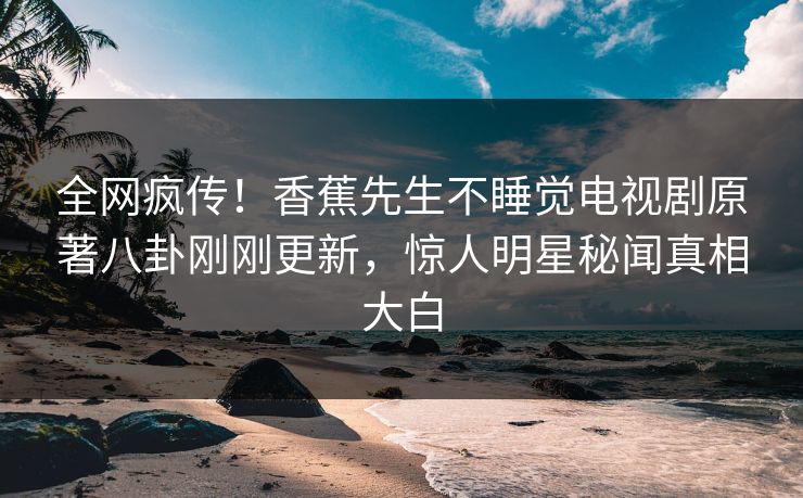 全网疯传！香蕉先生不睡觉电视剧原著八卦刚刚更新，惊人明星秘闻真相大白