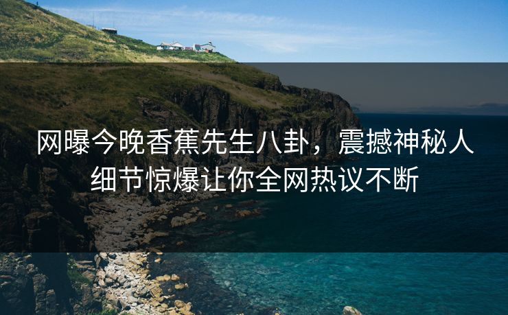 网曝今晚香蕉先生八卦，震撼神秘人细节惊爆让你全网热议不断