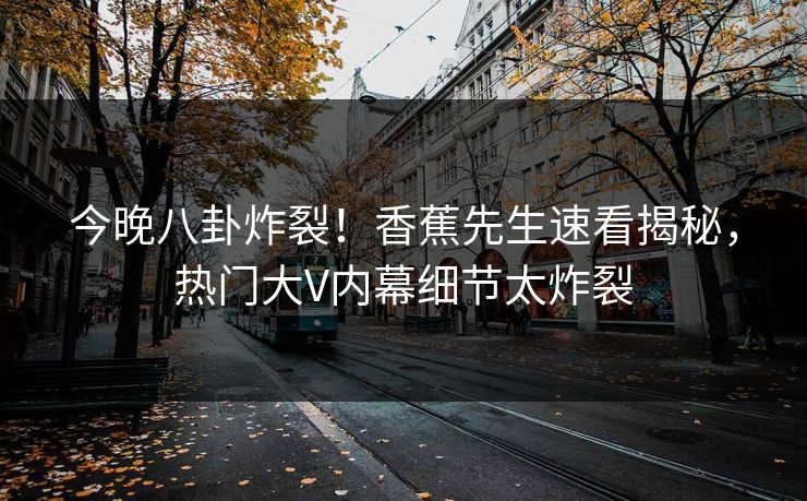 今晚八卦炸裂！香蕉先生速看揭秘，热门大V内幕细节太炸裂