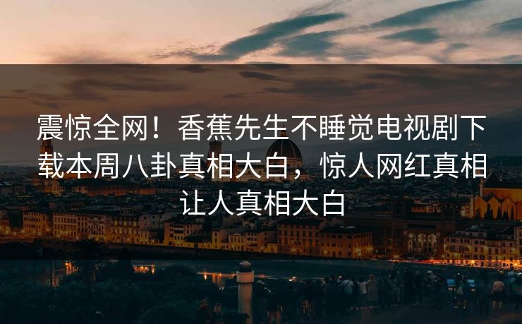 震惊全网！香蕉先生不睡觉电视剧下载本周八卦真相大白，惊人网红真相让人真相大白