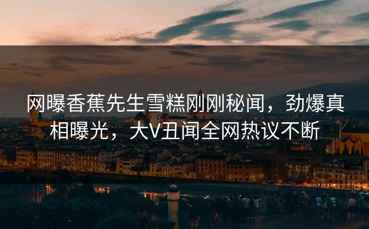 网曝香蕉先生雪糕刚刚秘闻，劲爆真相曝光，大V丑闻全网热议不断