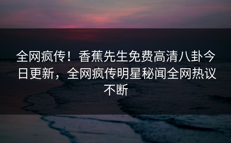 全网疯传！香蕉先生免费高清八卦今日更新，全网疯传明星秘闻全网热议不断