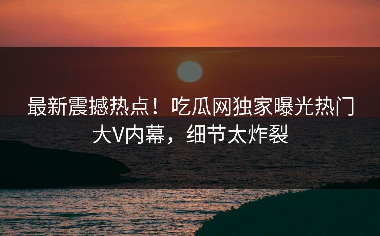最新震撼热点！吃瓜网独家曝光热门大V内幕，细节太炸裂